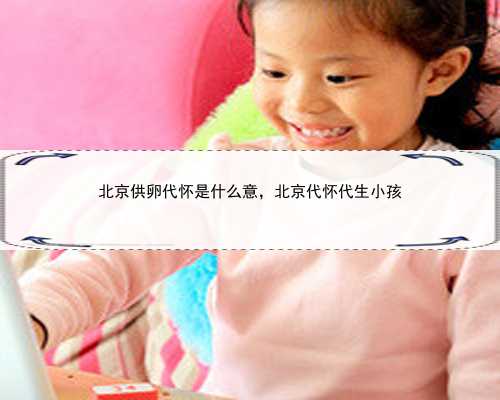 北京供卵代怀是什么意，北京代怀代生小孩