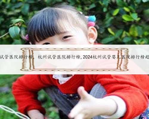 杭州试管医院排行榜，杭州试管医院排行榜,2024杭州试管婴儿医院排行榜趁热看