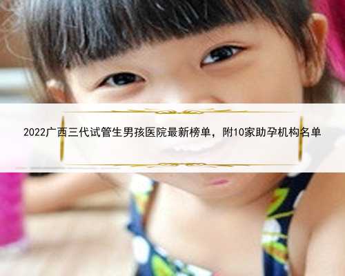 2022广西三代试管生男孩医院最新榜单，附10家助孕机构名单